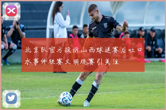 北京队官方投诉山西球迷赛后吐口水事件联赛文明观赛引关注