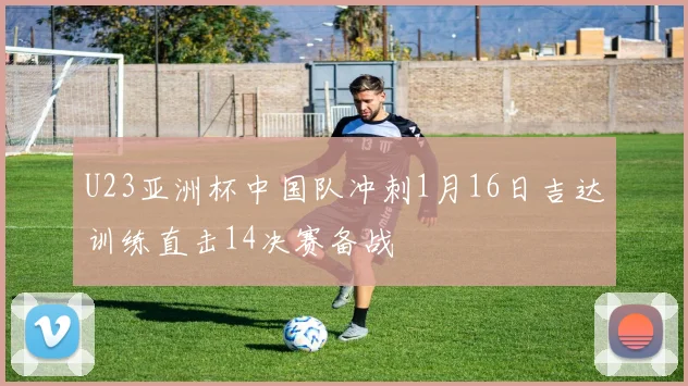 U23亚洲杯中国队冲刺1月16日吉达训练直击14决赛备战