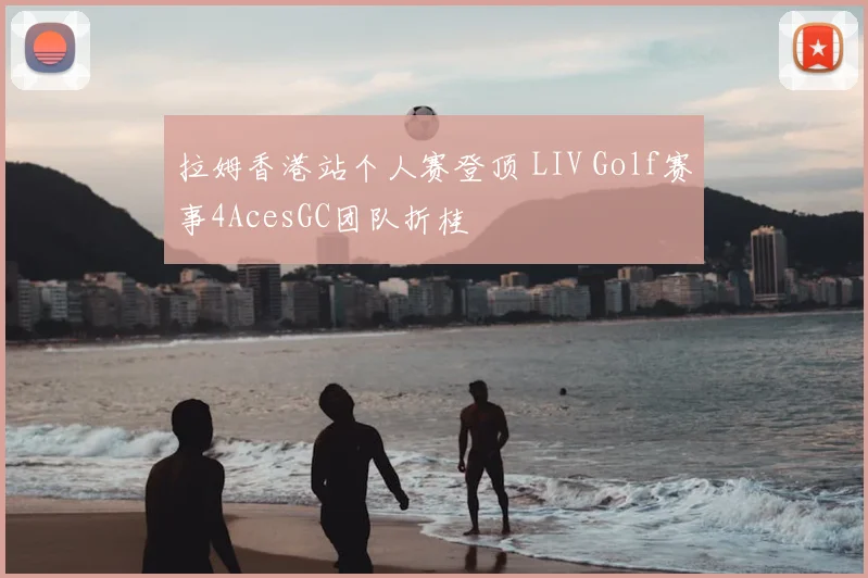 拉姆香港站个人赛登顶 LIV Golf赛事4AcesGC团队折桂