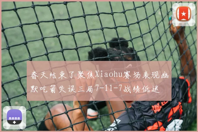 春天结束了聚焦Xiaohu赛场表现幽默吃箭失误三局7-11-7战绩低迷