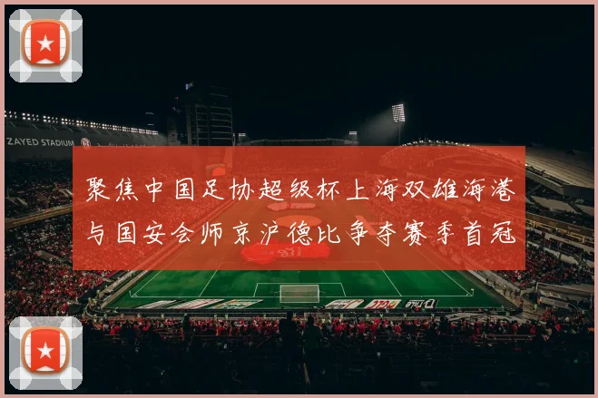 聚焦中国足协超级杯上海双雄海港与国安会师京沪德比争夺赛季首冠