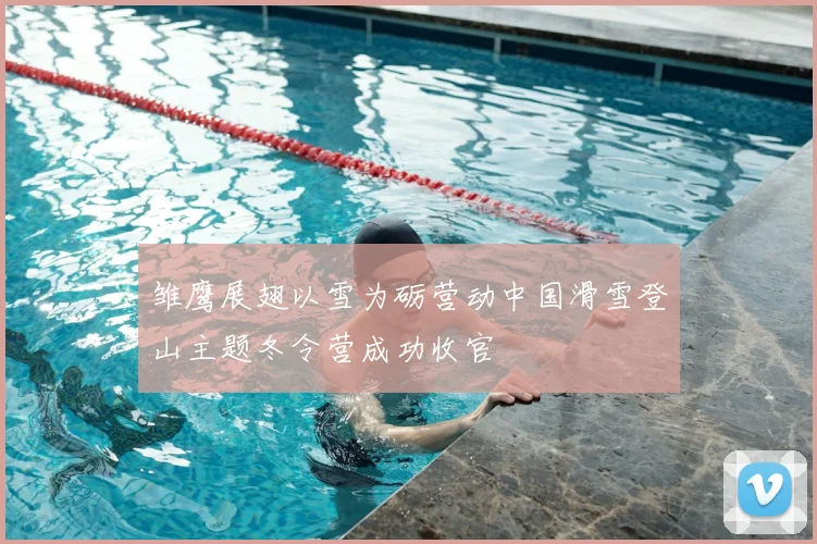 雏鹰展翅以雪为砺营动中国滑雪登山主题冬令营成功收官