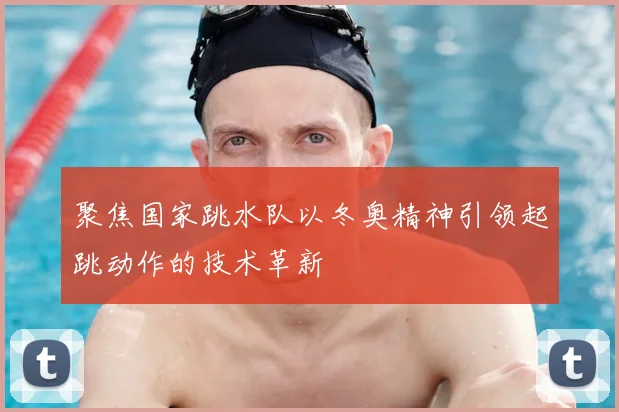 聚焦国家跳水队以冬奥精神引领起跳动作的技术革新