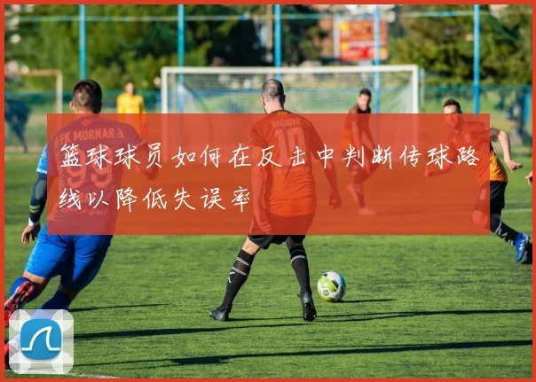 篮球球员如何在反击中判断传球路线以降低失误率