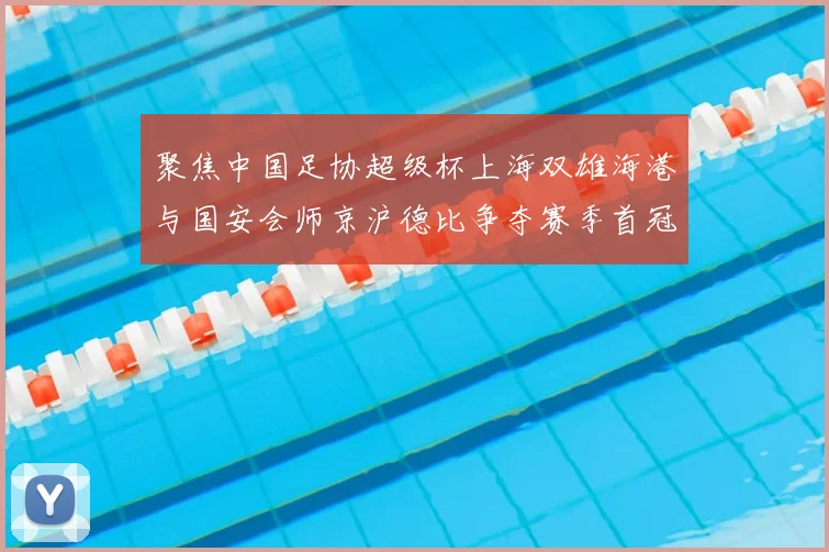 聚焦中国足协超级杯上海双雄海港与国安会师京沪德比争夺赛季首冠