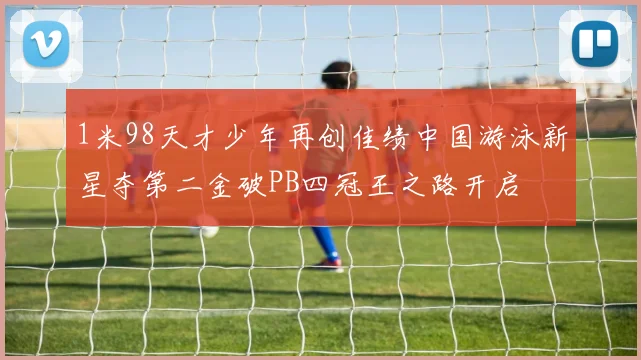 1米98天才少年再创佳绩中国游泳新星夺第二金破PB四冠王之路开启