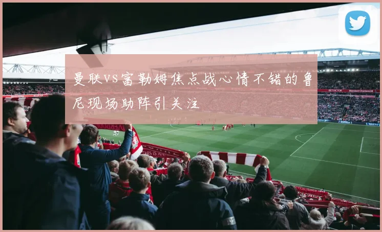 曼联vs富勒姆焦点战心情不错的鲁尼现场助阵引关注