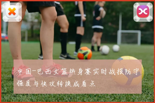 中国-巴西女篮热身赛实时战报防守强度与快攻转换成看点