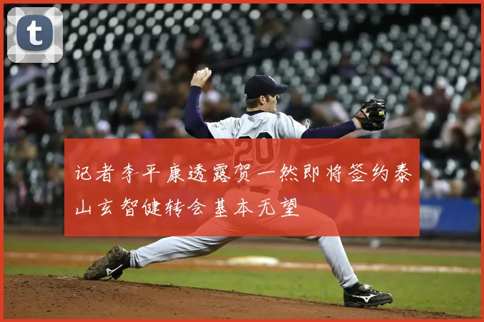 记者李平康透露贺一然即将签约泰山玄智健转会基本无望