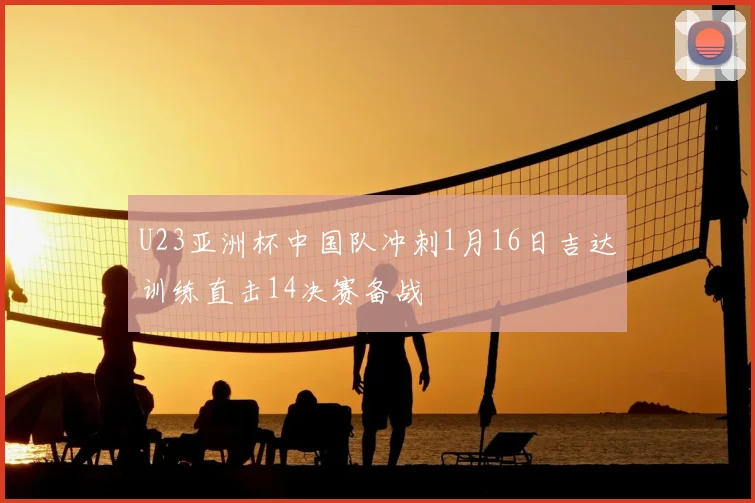 U23亚洲杯中国队冲刺1月16日吉达训练直击14决赛备战